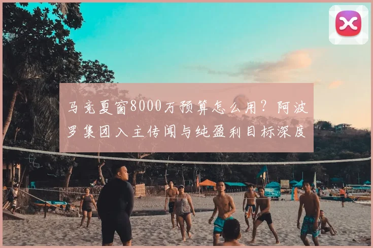 马竞夏窗8000万预算怎么用?阿波罗集团入主传闻与纯盈利目标深度解析