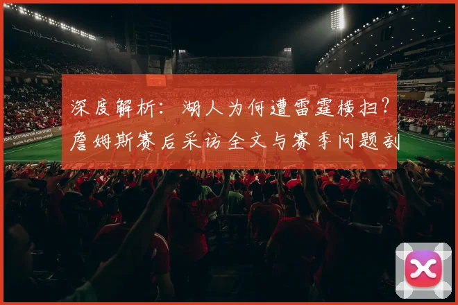 深度解析:湖人为何遭雷霆横扫?詹姆斯赛后采访全文与赛季问题剖析