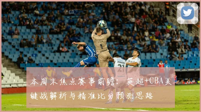 本周末焦点赛事前瞻：英超+CBA关键战解析与精准比分预测思路